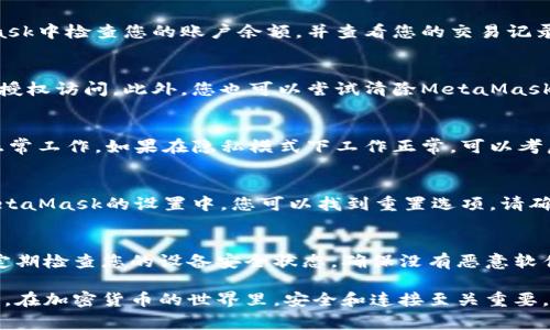 如果您遇到與MetaMask相關(guān)的問題，以下是一些檢查和解決的步驟，可以幫助您解決常見問題：

### 1. 檢查MetaMask的安裝和版本
首先，確保您已經(jīng)正確安裝了MetaMask擴(kuò)展。請?jiān)L問官方網(wǎng)站（https://metamask.io）下載并安裝最新版本。安裝完成后，檢查瀏覽器右上角是否顯示MetaMask的小狐貍圖標(biāo)。確保您使用的是支持MetaMask的瀏覽器，例如 Google Chrome、Firefox 或 Brave。

### 2. 檢查網(wǎng)絡(luò)連接
MetaMask連接到區(qū)塊鏈需要穩(wěn)定的互聯(lián)網(wǎng)。請確保您的設(shè)備已連接到互聯(lián)網(wǎng)。嘗試打開其他網(wǎng)頁，確認(rèn)連接是否正常。如果您的網(wǎng)絡(luò)不穩(wěn)定，可能會(huì)導(dǎo)致MetaMask無法正常工作。

### 3. 檢查網(wǎng)絡(luò)設(shè)置
在MetaMask中，您可以選擇不同的網(wǎng)絡(luò)（如以太坊主網(wǎng)、幣安智能鏈或自定義RPC）。確保您選擇的是您希望使用的正確網(wǎng)絡(luò)，如果不確定，您可以重新切換回以太坊主網(wǎng)。

### 4. 檢查賬戶余額和交易記錄
有時(shí)候，您可能會(huì)覺得MetaMask沒有反應(yīng)，實(shí)際上是因?yàn)槟馁~戶上沒有足夠的余額進(jìn)行交易。請?jiān)贛etaMask中檢查您的賬戶余額，并查看您的交易記錄，確認(rèn)是否有未完成的交易。

### 5. 查看權(quán)限和設(shè)置
MetaMask需要特定權(quán)限才能與網(wǎng)站交互。請?jiān)谀腗etaMask設(shè)置中檢查網(wǎng)站權(quán)限，確保您所連接的網(wǎng)站被授權(quán)訪問。此外，您也可以嘗試清除MetaMask的緩存。

### 6. 解決擴(kuò)展沖突
有時(shí)，其他瀏覽器擴(kuò)展可能與MetaMask發(fā)生沖突。嘗試在隱私模式下打開瀏覽器，看看MetaMask是否可以正常工作。如果在隱私模式下工作正常，可以考慮逐步禁用其他擴(kuò)展，尋找與MetaMask沖突的擴(kuò)展。

### 7. 重置MetaMask
如果以上步驟仍然沒有解決問題，您可以考慮重置MetaMask。這會(huì)清除所有設(shè)置，但不會(huì)刪除您的賬戶。在MetaMask的設(shè)置中，您可以找到重置選項(xiàng)。請確保在重置之前備份您的種子短語，以防止丟失訪問權(quán)限。

### 8. 安全性檢查
最后，確保您的設(shè)備是安全的。過期的安全軟件或不安全的瀏覽器設(shè)置可能會(huì)導(dǎo)致MetaMask無法正常連接。定期檢查您的設(shè)備安全狀態(tài)，確保沒有惡意軟件干擾您的瀏覽器和MetaMask。

如果您在按照這些步驟后仍然遇到問題，考慮訪問MetaMask的官方社區(qū)或支持頁面，尋求專業(yè)的幫助和指導(dǎo)。在加密貨幣的世界里，安全和連接至關(guān)重要，確保您的MetaMask工作正常，可以讓您更好地管理您的數(shù)字資產(chǎn)！